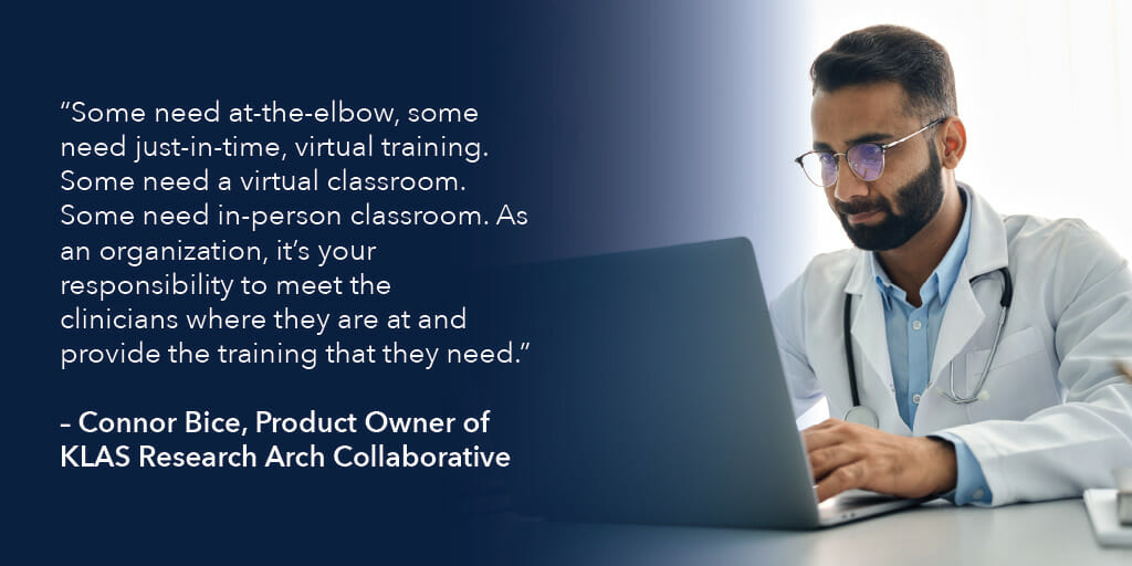 "Some need at-the-elbow, some need just-in-time, virtual training. Some need a virtual classroom. Some need in-person classroom. As an organization, it's your responsibility to meet the clinicians where they are at and provide the training that they need." - Connor Bice, Product Owner of KLAS Research Arch Collaborative